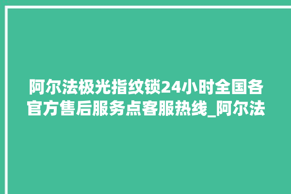 阿尔法极光指纹锁24小时全国各官方售后服务点客服热线_阿尔法极光指纹锁怎么改密码 。阿尔法