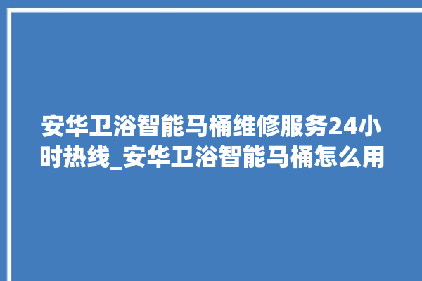 安华卫浴智能马桶维修服务24小时热线_安华卫浴智能马桶怎么用 。马桶