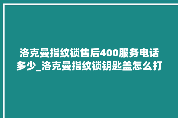 洛克曼指纹锁售后400服务电话多少_洛克曼指纹锁钥匙盖怎么打开 。洛克