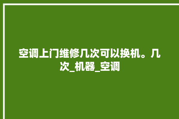 空调上门维修几次可以换机。几次_机器_空调