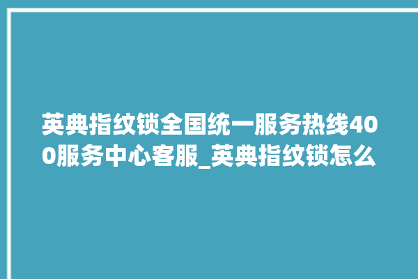 英典指纹锁全国统一服务热线400服务中心客服_英典指纹锁怎么样 。指纹锁