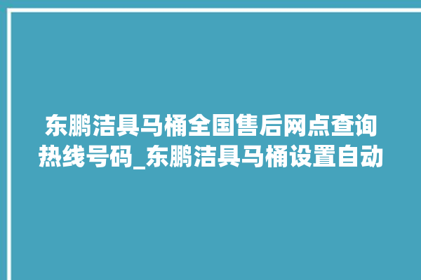 东鹏洁具马桶全国售后网点查询热线号码_东鹏洁具马桶设置自动冲水 。马桶