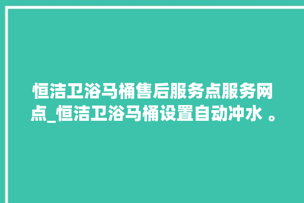 恒洁卫浴马桶售后服务点服务网点_恒洁卫浴马桶设置自动冲水 。马桶