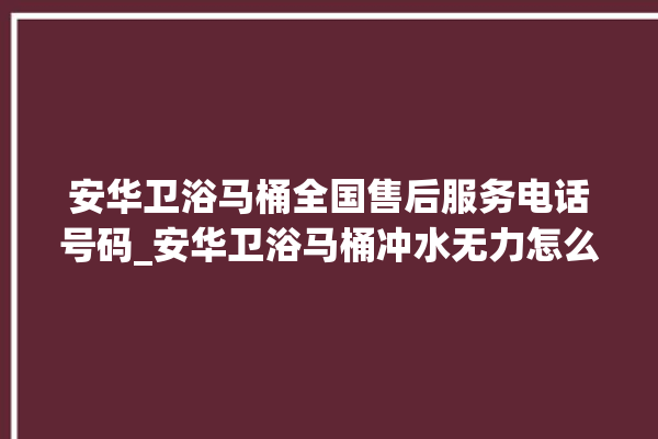 安华卫浴马桶全国售后服务电话号码_安华卫浴马桶冲水无力怎么解决 。马桶