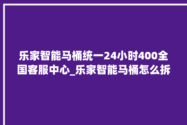 乐家智能马桶统一24小时400全国客服中心_乐家智能马桶怎么拆卸 。马桶