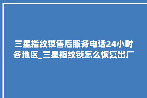 三星指纹锁售后服务电话24小时各地区_三星指纹锁怎么恢复出厂设置 。指纹锁