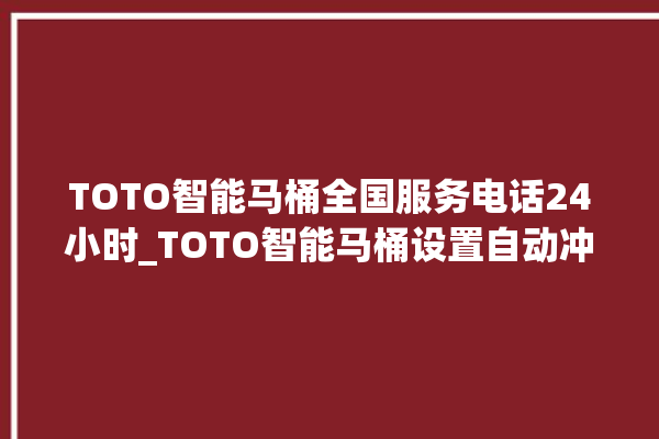 TOTO智能马桶全国服务电话24小时_TOTO智能马桶设置自动冲水 。马桶