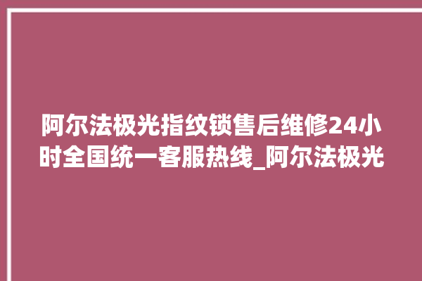 阿尔法极光指纹锁售后维修24小时全国统一客服热线_阿尔法极光指纹锁怎么样 。阿尔法