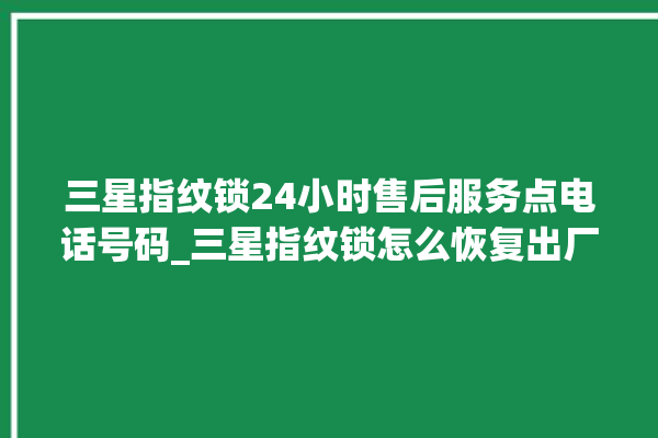 三星指纹锁24小时售后服务点电话号码_三星指纹锁怎么恢复出厂设置 。指纹锁