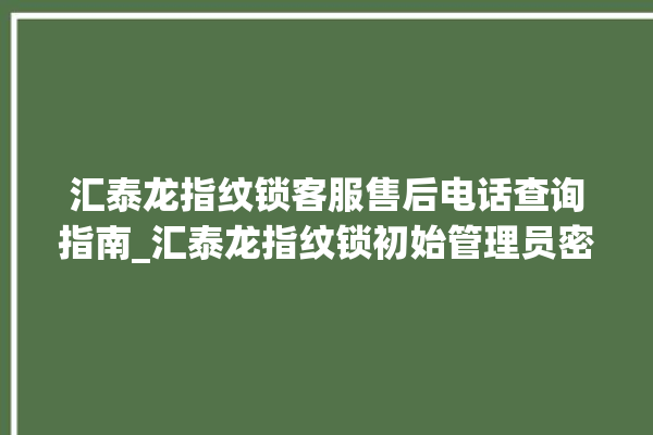 汇泰龙指纹锁客服售后电话查询指南_汇泰龙指纹锁初始管理员密码忘了 。泰龙