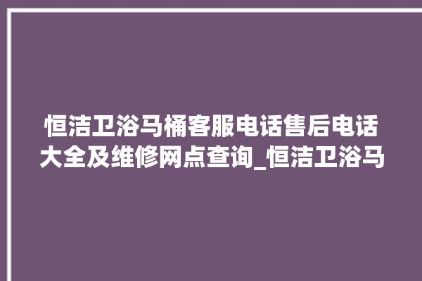 恒洁卫浴马桶客服电话售后电话大全及维修网点查询_恒洁卫浴马桶冲水感应怎么调 。马桶