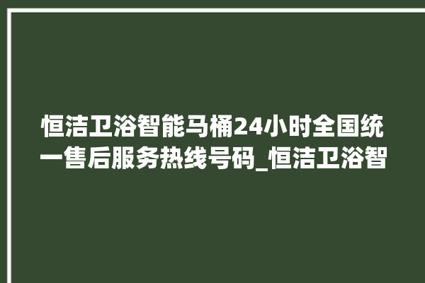 恒洁卫浴智能马桶24小时全国统一售后服务热线号码_恒洁卫浴智能马桶设置自动冲水 。马桶