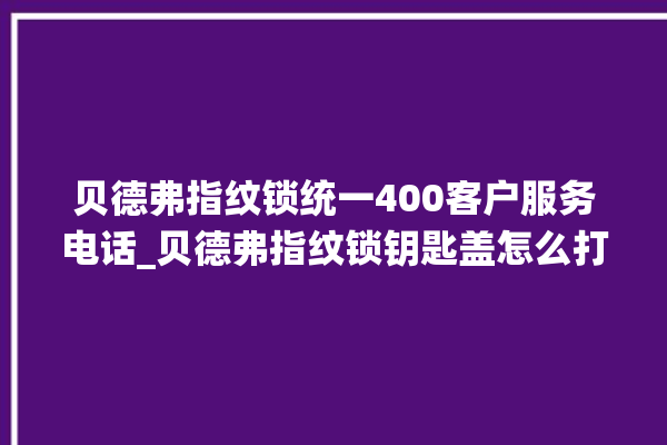 贝德弗指纹锁统一400客户服务电话_贝德弗指纹锁钥匙盖怎么打开 。指纹锁