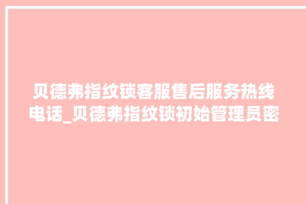 贝德弗指纹锁客服售后服务热线电话_贝德弗指纹锁初始管理员密码忘了 。指纹锁