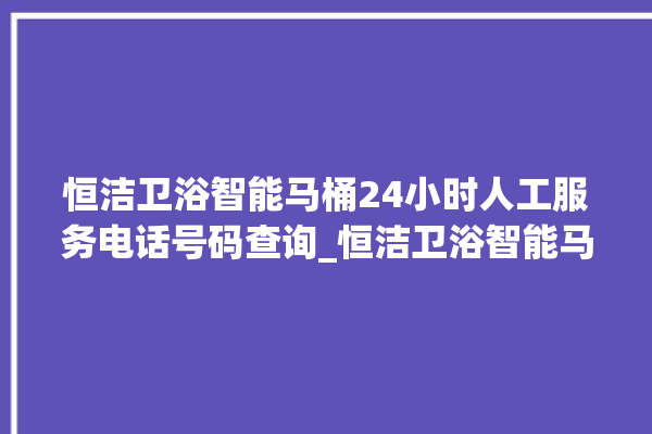 恒洁卫浴智能马桶24小时人工服务电话号码查询_恒洁卫浴智能马桶关自动感应 。马桶