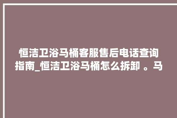 恒洁卫浴马桶客服售后电话查询指南_恒洁卫浴马桶怎么拆卸 。马桶