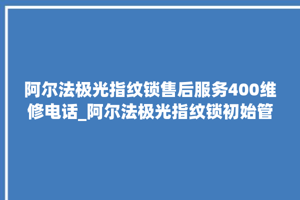 阿尔法极光指纹锁售后服务400维修电话_阿尔法极光指纹锁初始管理员密码忘了 。阿尔法