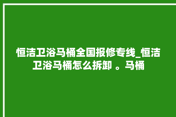 恒洁卫浴马桶全国报修专线_恒洁卫浴马桶怎么拆卸 。马桶