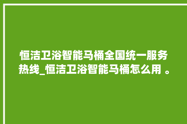 恒洁卫浴智能马桶全国统一服务热线_恒洁卫浴智能马桶怎么用 。马桶