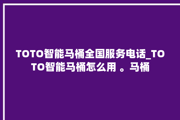 TOTO智能马桶全国服务电话_TOTO智能马桶怎么用 。马桶