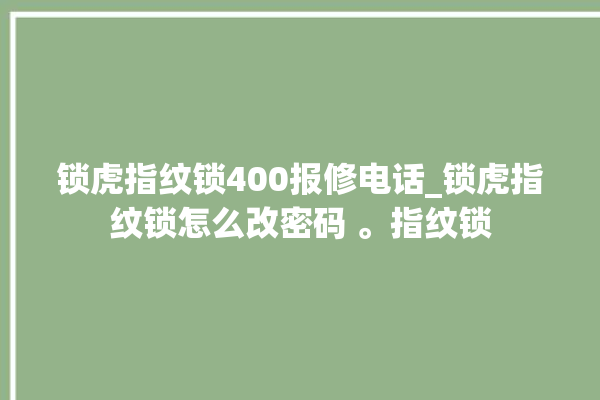 锁虎指纹锁400报修电话_锁虎指纹锁怎么改密码 。指纹锁