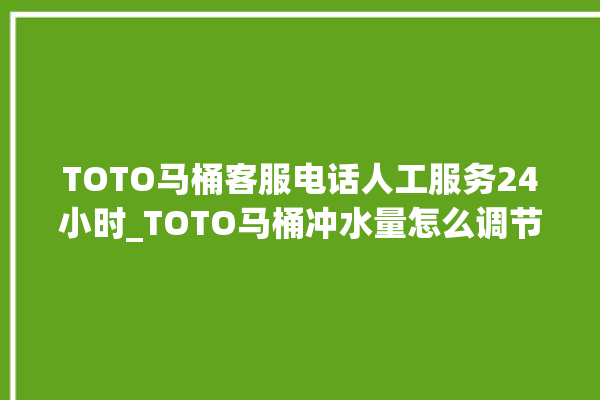 TOTO马桶客服电话人工服务24小时_TOTO马桶冲水量怎么调节 。马桶