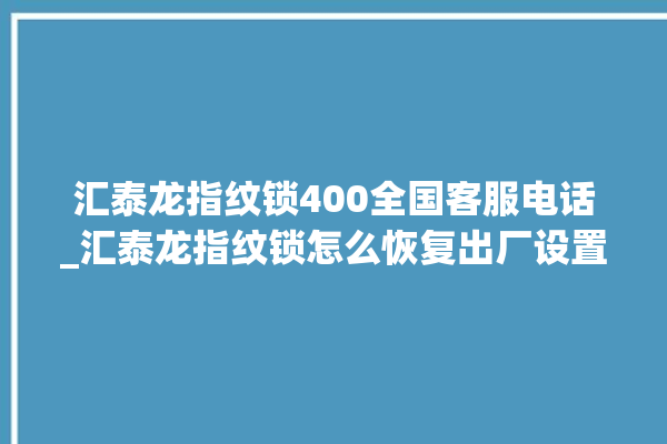 汇泰龙指纹锁400全国客服电话_汇泰龙指纹锁怎么恢复出厂设置 。泰龙