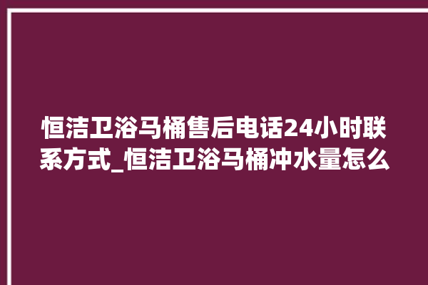 恒洁卫浴马桶售后电话24小时联系方式_恒洁卫浴马桶冲水量怎么调节 。马桶