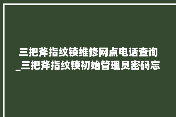 三把斧指纹锁维修网点电话查询_三把斧指纹锁初始管理员密码忘了 。三把