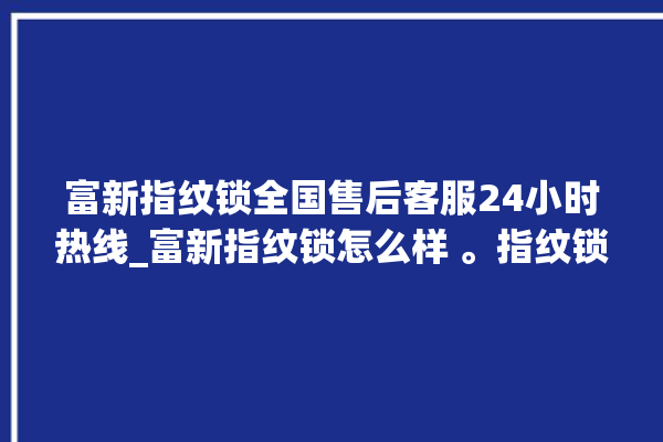 富新指纹锁全国售后客服24小时热线_富新指纹锁怎么样 。指纹锁