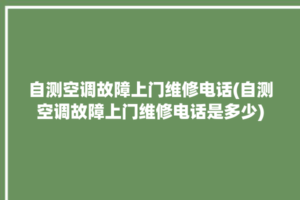 自测空调故障上门维修电话(自测空调故障上门维修电话是多少)