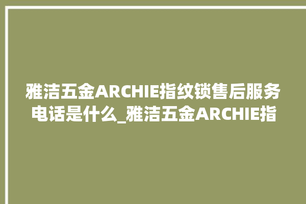 雅洁五金ARCHIE指纹锁售后服务电话是什么_雅洁五金ARCHIE指纹锁怎么设置指纹 。指纹锁