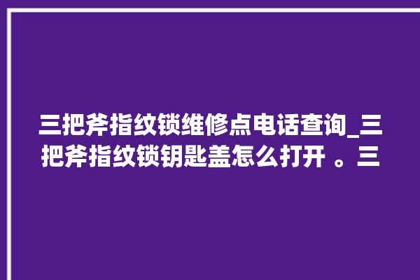 三把斧指纹锁维修点电话查询_三把斧指纹锁钥匙盖怎么打开 。三把