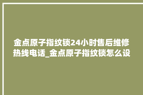 金点原子指纹锁24小时售后维修热线电话_金点原子指纹锁怎么设置指纹 。原子