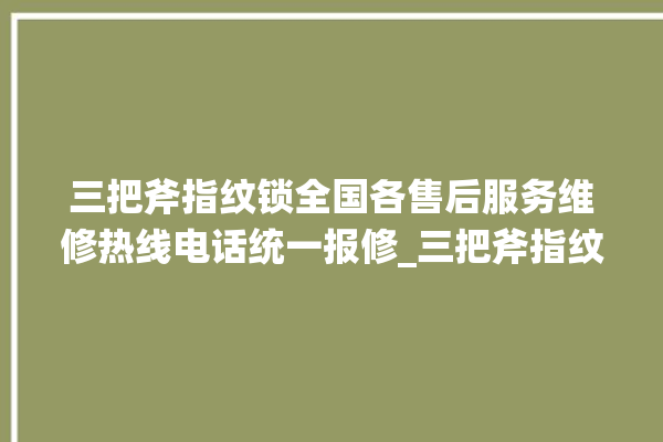 三把斧指纹锁全国各售后服务维修热线电话统一报修_三把斧指纹锁初始管理员密码忘了 。三把