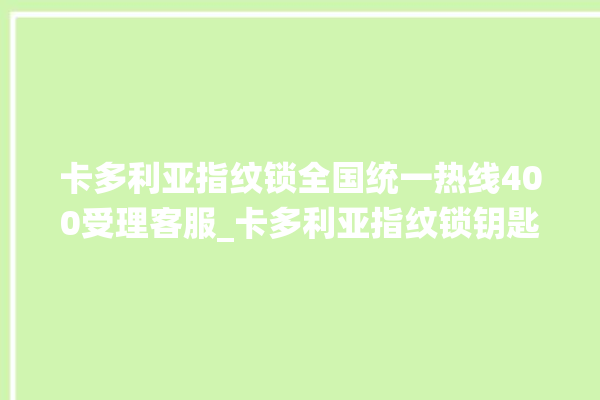 卡多利亚指纹锁全国统一热线400受理客服_卡多利亚指纹锁钥匙盖怎么打开 。多利亚