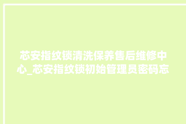 芯安指纹锁清洗保养售后维修中心_芯安指纹锁初始管理员密码忘了 。指纹锁