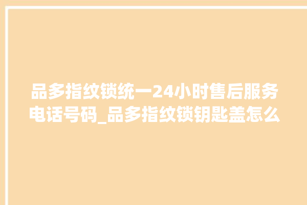 品多指纹锁统一24小时售后服务电话号码_品多指纹锁钥匙盖怎么打开 。锁钥