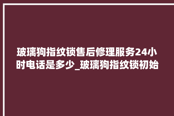 玻璃狗指纹锁售后修理服务24小时电话是多少_玻璃狗指纹锁初始管理员密码忘了 。玻璃