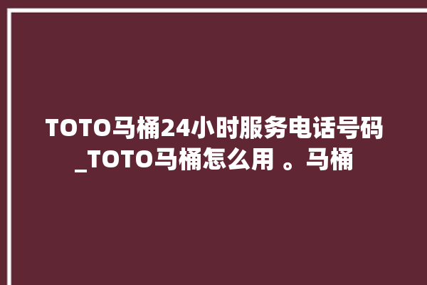 TOTO马桶24小时服务电话号码_TOTO马桶怎么用 。马桶