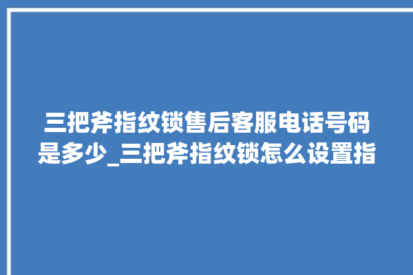 三把斧指纹锁售后客服电话号码是多少_三把斧指纹锁怎么设置指纹 。三把