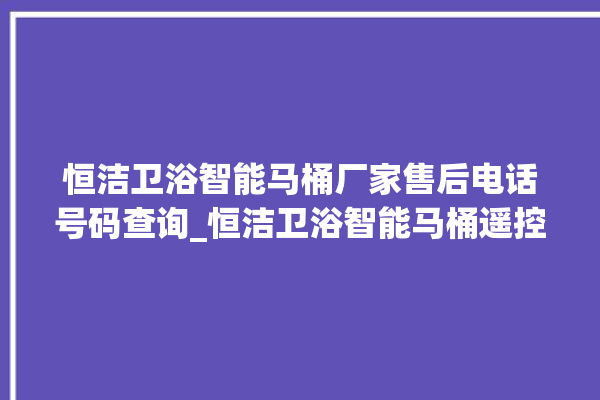 恒洁卫浴智能马桶厂家售后电话号码查询_恒洁卫浴智能马桶遥控器说明书 。马桶