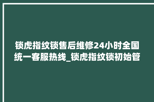 锁虎指纹锁售后维修24小时全国统一客服热线_锁虎指纹锁初始管理员密码忘了 。指纹锁