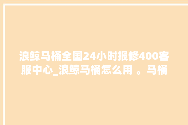 浪鲸马桶全国24小时报修400客服中心_浪鲸马桶怎么用 。马桶