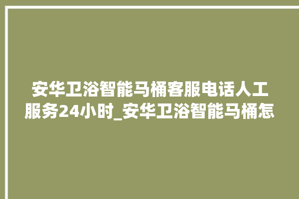 安华卫浴智能马桶客服电话人工服务24小时_安华卫浴智能马桶怎么用 。马桶