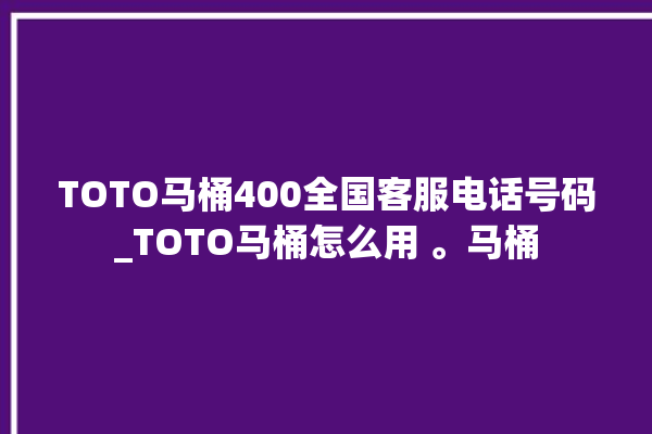 TOTO马桶400全国客服电话号码_TOTO马桶怎么用 。马桶