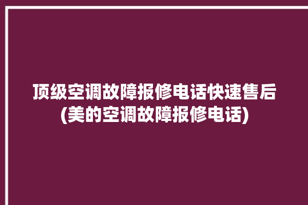 顶级空调故障报修电话快速售后(美的空调故障报修电话)