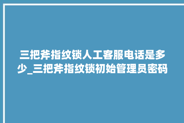 三把斧指纹锁人工客服电话是多少_三把斧指纹锁初始管理员密码忘了 。三把