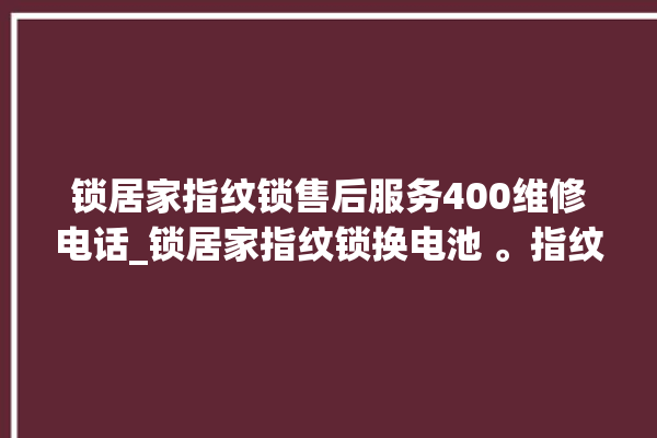 锁居家指纹锁售后服务400维修电话_锁居家指纹锁换电池 。指纹锁