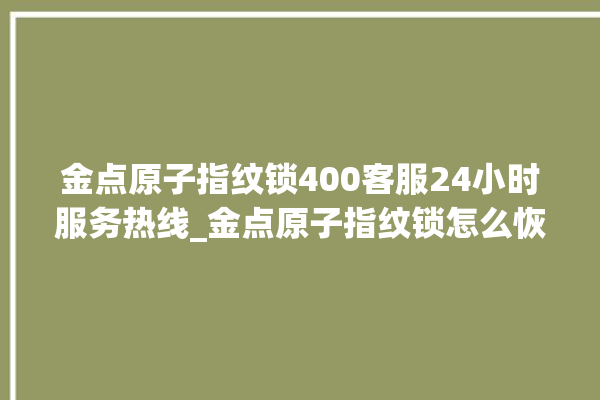 金点原子指纹锁400客服24小时服务热线_金点原子指纹锁怎么恢复出厂设置 。原子